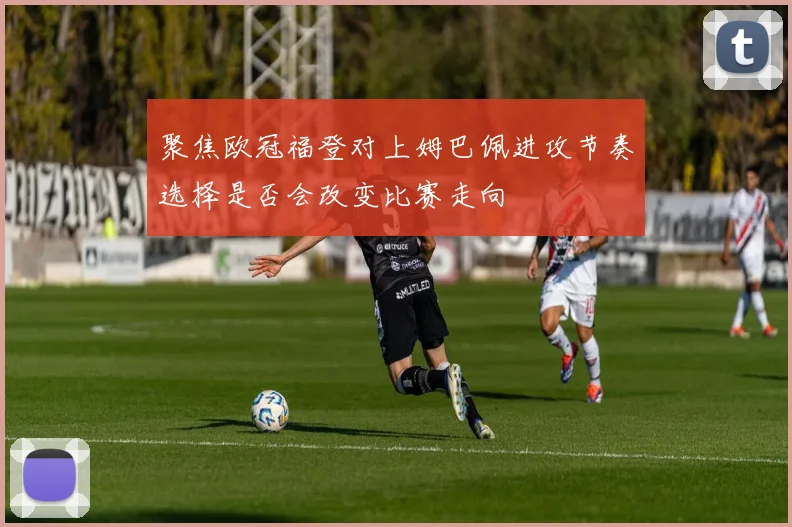 聚焦欧冠福登对上姆巴佩进攻节奏选择是否会改变比赛走向