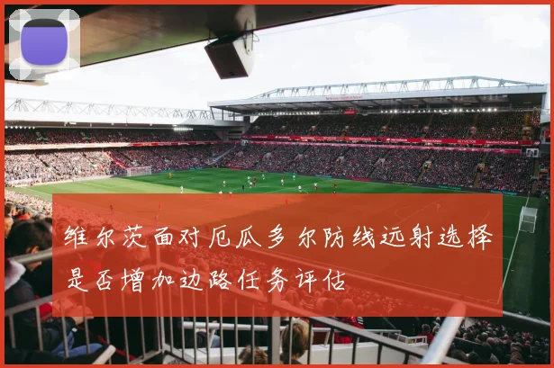 维尔茨面对厄瓜多尔防线远射选择是否增加边路任务评估