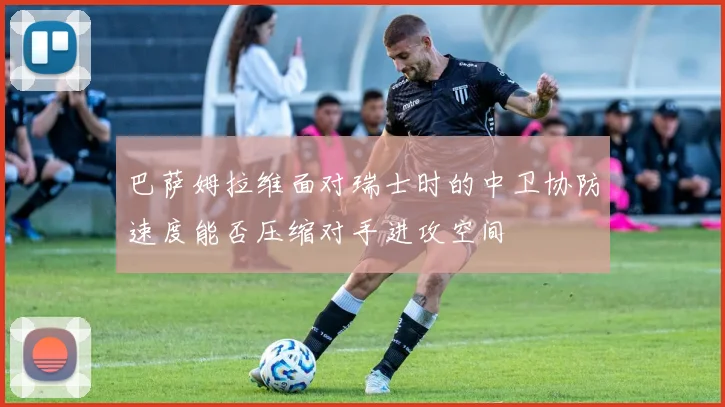 巴萨姆拉维面对瑞士时的中卫协防速度能否压缩对手进攻空间