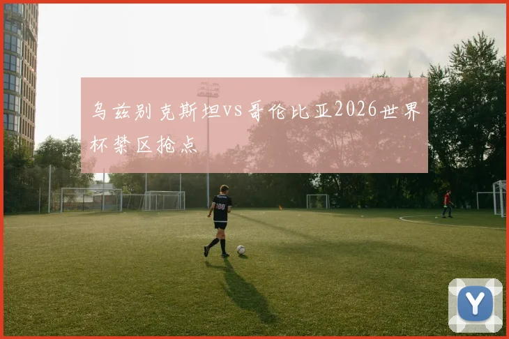 乌兹别克斯坦vs哥伦比亚2026世界杯禁区抢点