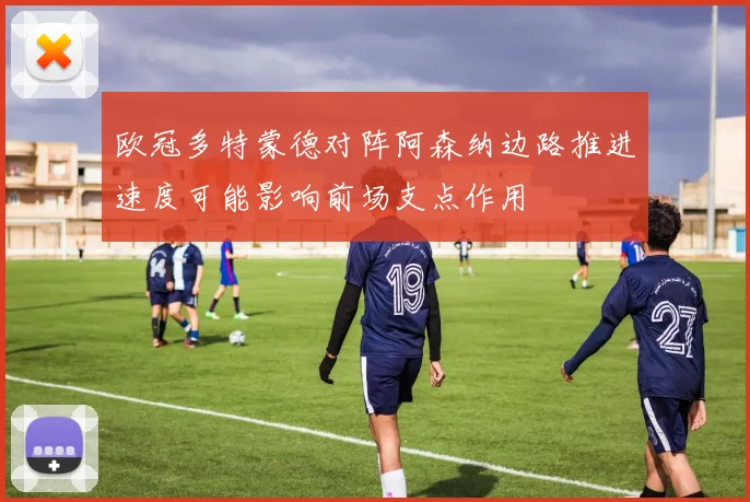 欧冠多特蒙德对阵阿森纳边路推进速度可能影响前场支点作用