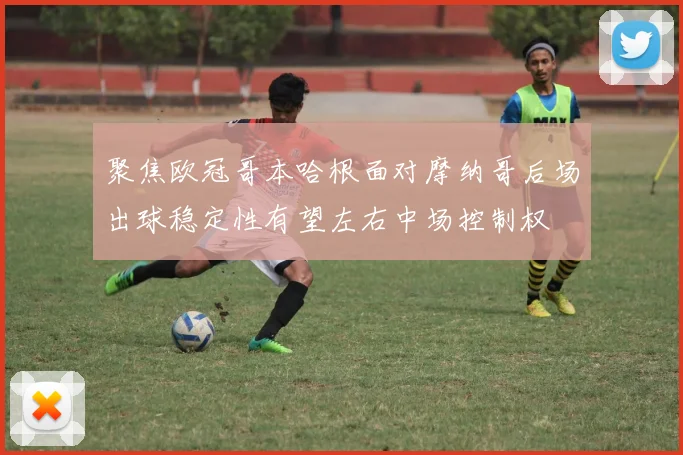 聚焦欧冠哥本哈根面对摩纳哥后场出球稳定性有望左右中场控制权