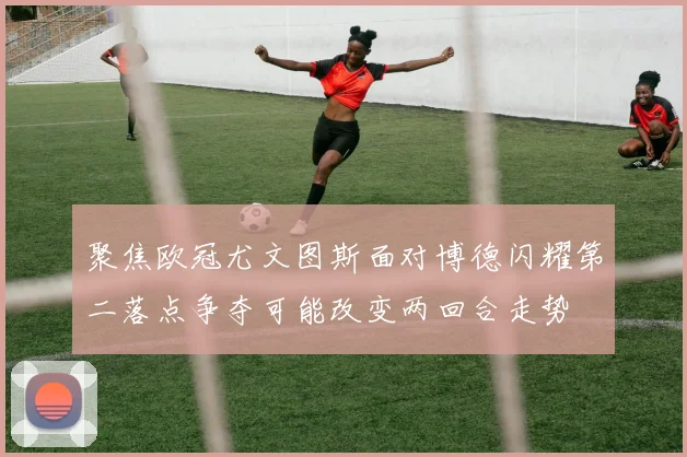 聚焦欧冠尤文图斯面对博德闪耀第二落点争夺可能改变两回合走势