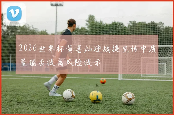2026世界杯黄喜灿迎战捷克传中质量能否提高风险提示