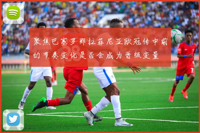 聚焦巴塞罗那拉菲尼亚欧冠传中前的节奏变化是否会成为晋级变量