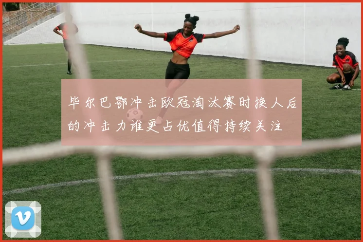 毕尔巴鄂冲击欧冠淘汰赛时换人后的冲击力谁更占优值得持续关注