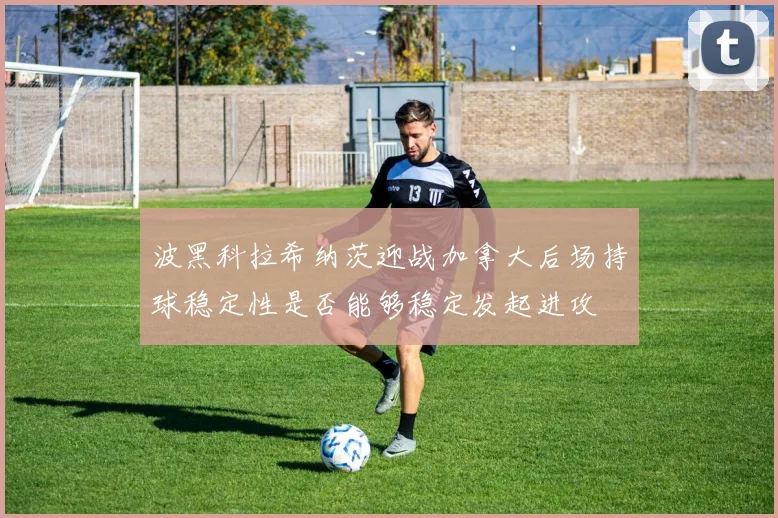 波黑科拉希纳茨迎战加拿大后场持球稳定性是否能够稳定发起进攻
