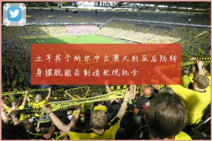 土耳其于纳尔冲击澳大利亚后防转身摆脱能否制造犯规机会