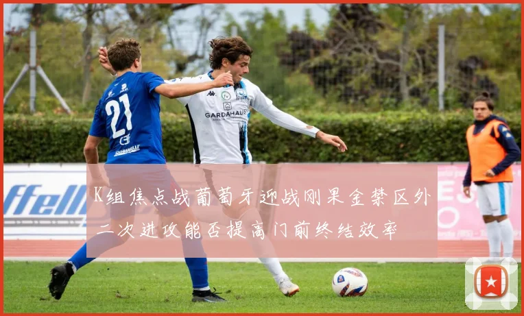 K组焦点战葡萄牙迎战刚果金禁区外二次进攻能否提高门前终结效率