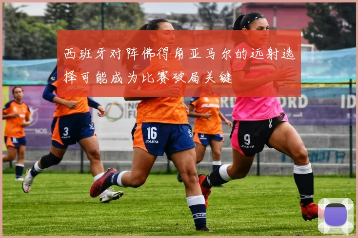西班牙对阵佛得角亚马尔的远射选择可能成为比赛破局关键