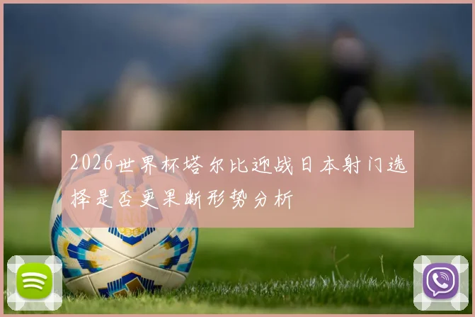 2026世界杯塔尔比迎战日本射门选择是否更果断形势分析