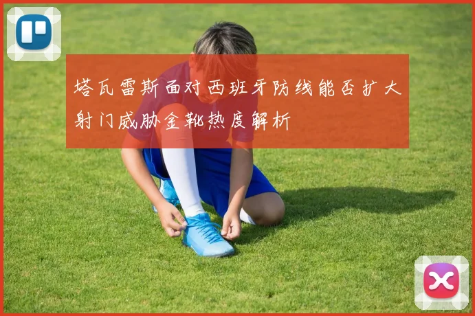 塔瓦雷斯面对西班牙防线能否扩大射门威胁金靴热度解析