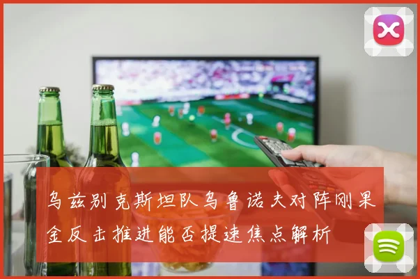 乌兹别克斯坦队乌鲁诺夫对阵刚果金反击推进能否提速焦点解析