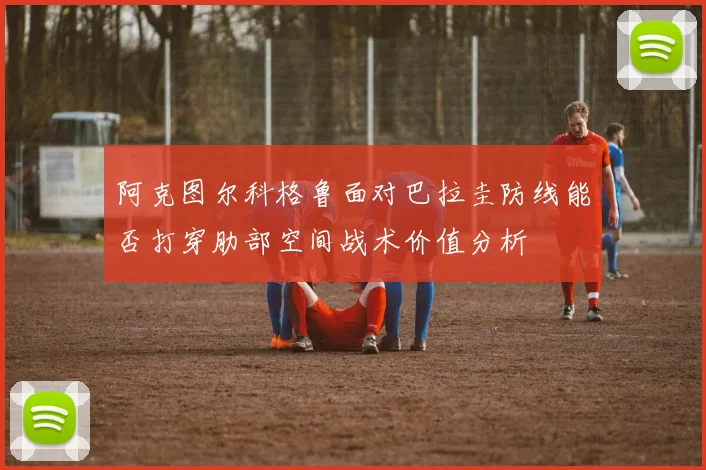 阿克图尔科格鲁面对巴拉圭防线能否打穿肋部空间战术价值分析