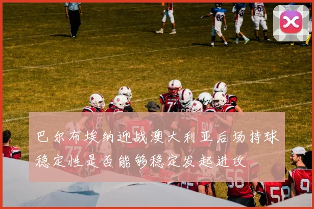 巴尔布埃纳迎战澳大利亚后场持球稳定性是否能够稳定发起进攻