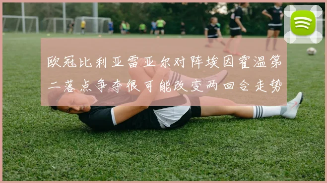 欧冠比利亚雷亚尔对阵埃因霍温第二落点争夺很可能改变两回合走势