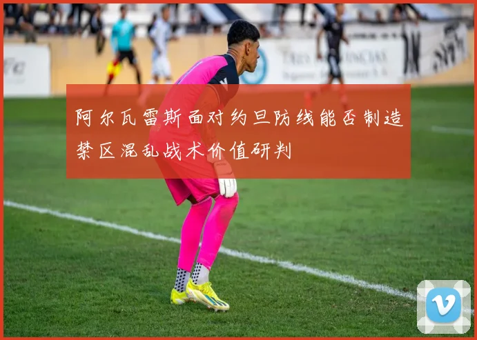 阿尔瓦雷斯面对约旦防线能否制造禁区混乱战术价值研判