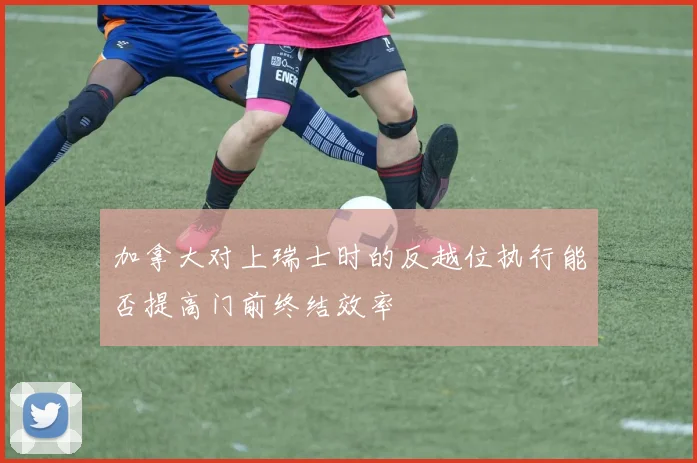 加拿大对上瑞士时的反越位执行能否提高门前终结效率