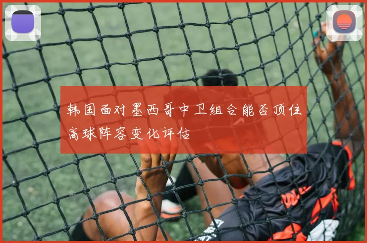 韩国面对墨西哥中卫组合能否顶住高球阵容变化评估