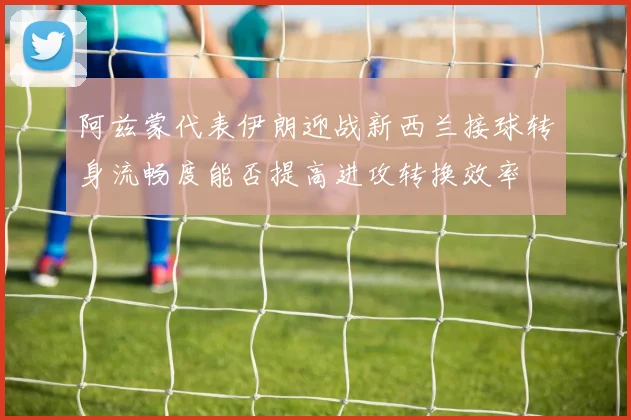 阿兹蒙代表伊朗迎战新西兰接球转身流畅度能否提高进攻转换效率