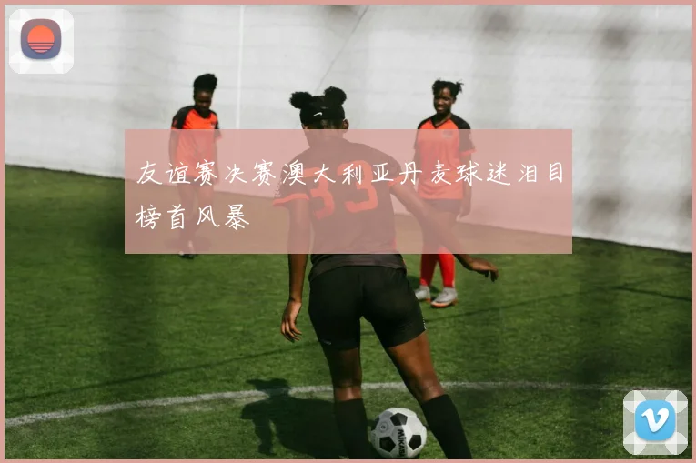 友谊赛决赛澳大利亚丹麦球迷泪目榜首风暴