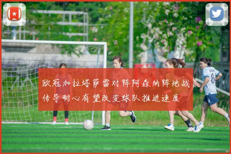 欧冠加拉塔萨雷对阵阿森纳阵地战传导耐心有望改变球队推进速度