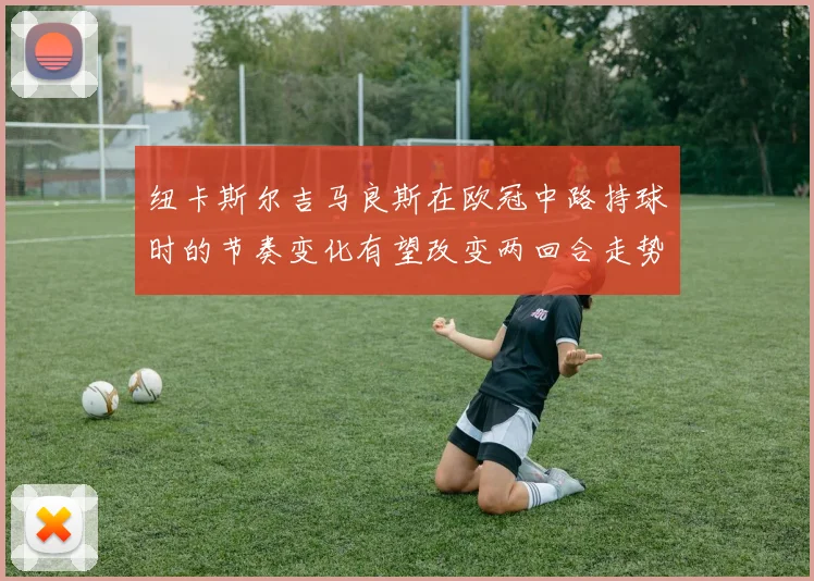 纽卡斯尔吉马良斯在欧冠中路持球时的节奏变化有望改变两回合走势