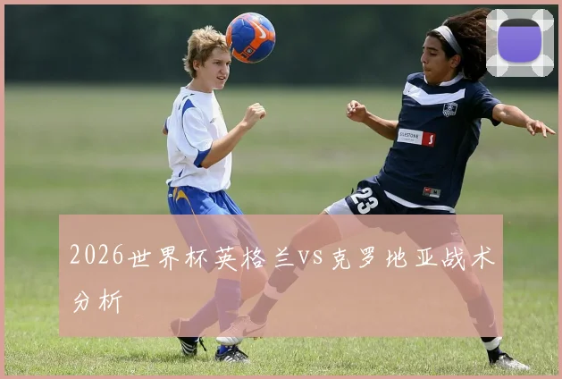 2026世界杯英格兰vs克罗地亚战术分析