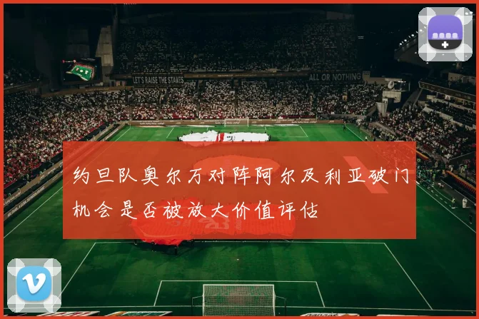 约旦队奥尔万对阵阿尔及利亚破门机会是否被放大价值评估