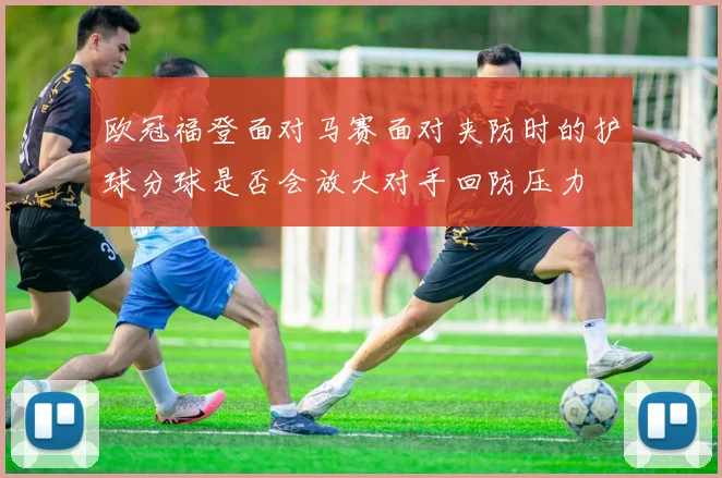 欧冠福登面对马赛面对夹防时的护球分球是否会放大对手回防压力