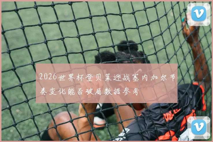 2026世界杯登贝莱迎战塞内加尔节奏变化能否破局数据参考