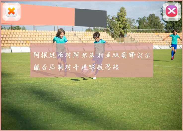 阿根廷面对阿尔及利亚双前锋打法能否压制对手进球数思路