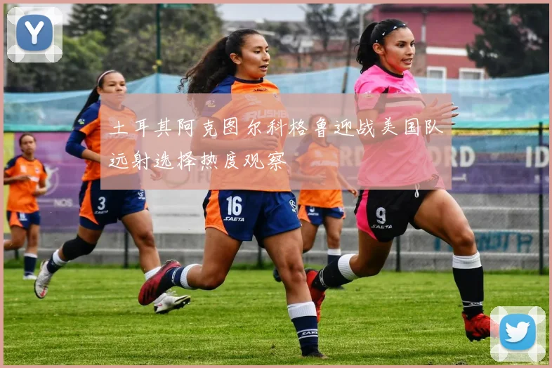 土耳其阿克图尔科格鲁迎战美国队远射选择热度观察