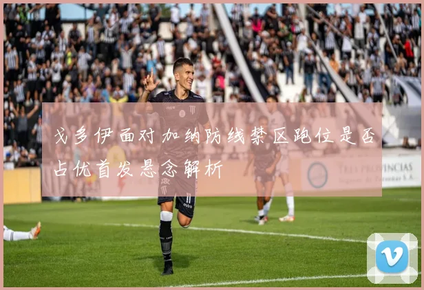 戈多伊面对加纳防线禁区跑位是否占优首发悬念解析