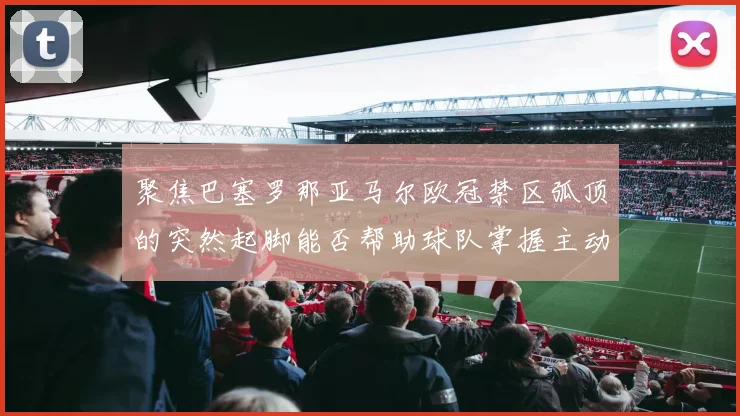 聚焦巴塞罗那亚马尔欧冠禁区弧顶的突然起脚能否帮助球队掌握主动