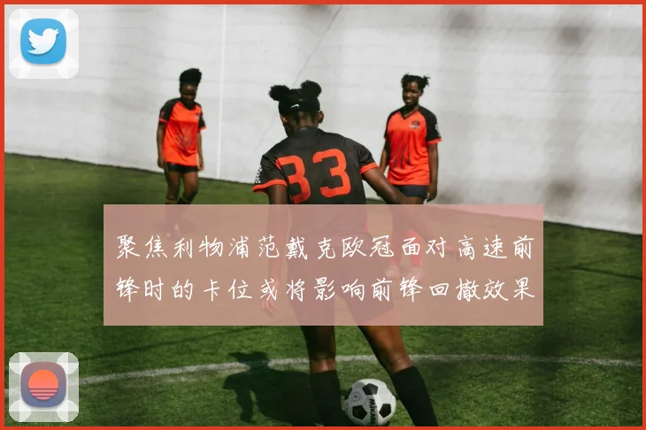 聚焦利物浦范戴克欧冠面对高速前锋时的卡位或将影响前锋回撤效果