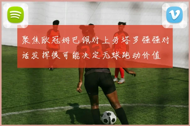 聚焦欧冠姆巴佩对上劳塔罗强强对话发挥很可能决定无球跑动价值