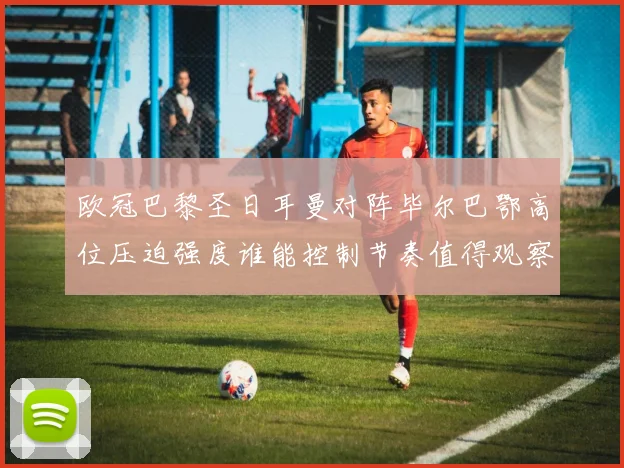 欧冠巴黎圣日耳曼对阵毕尔巴鄂高位压迫强度谁能控制节奏值得观察