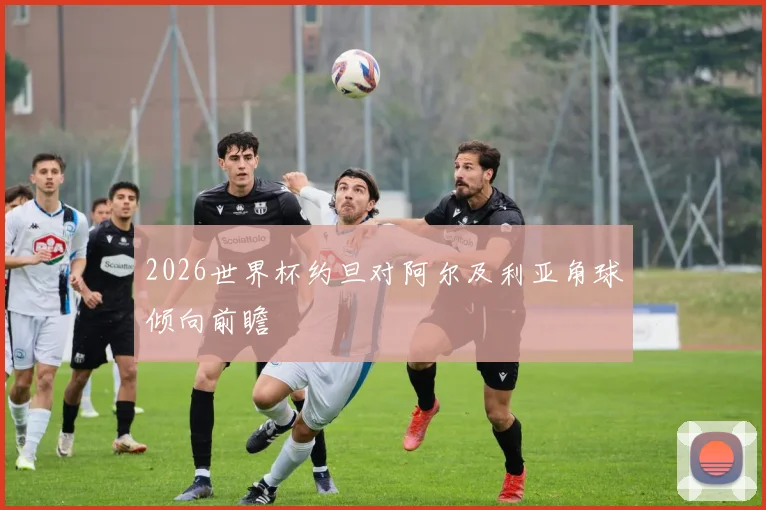 2026世界杯约旦对阿尔及利亚角球倾向前瞻