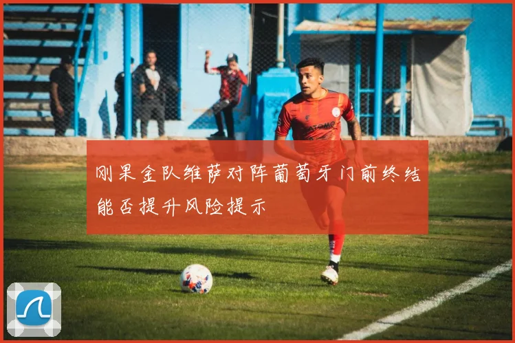 刚果金队维萨对阵葡萄牙门前终结能否提升风险提示