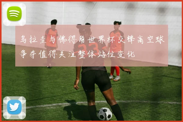 乌拉圭与佛得角世界杯交锋高空球争夺值得关注整体站位变化