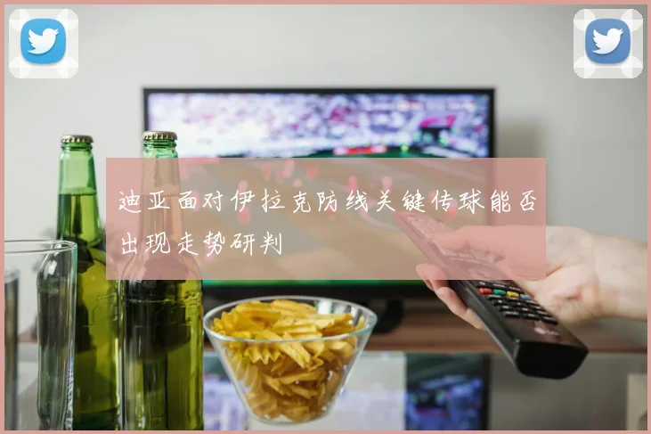 迪亚面对伊拉克防线关键传球能否出现走势研判