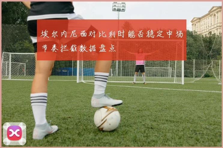 埃尔内尼面对比利时能否稳定中场节奏拦截数据盘点