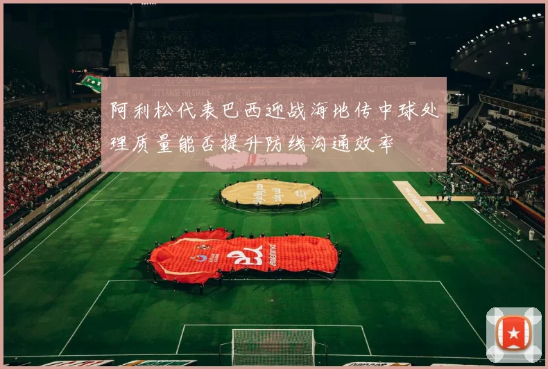 阿利松代表巴西迎战海地传中球处理质量能否提升防线沟通效率