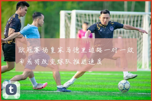 欧冠赛场皇家马德里边路一对一效率或将改变球队推进速度