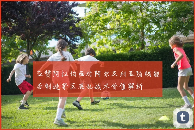 亚赞阿拉伯面对阿尔及利亚防线能否制造禁区混乱战术价值解析