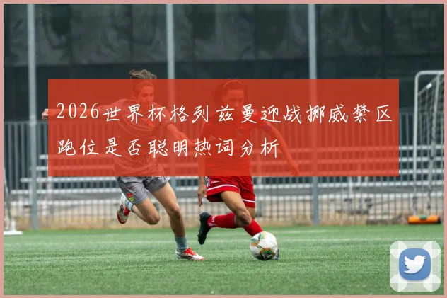 2026世界杯格列兹曼迎战挪威禁区跑位是否聪明热词分析