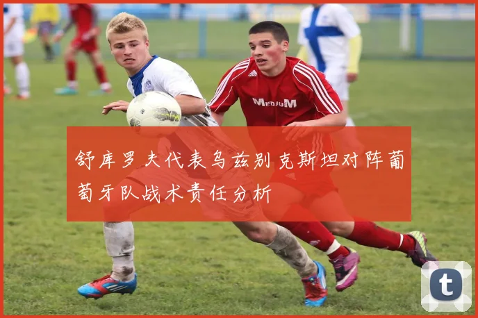 舒库罗夫代表乌兹别克斯坦对阵葡萄牙队战术责任分析