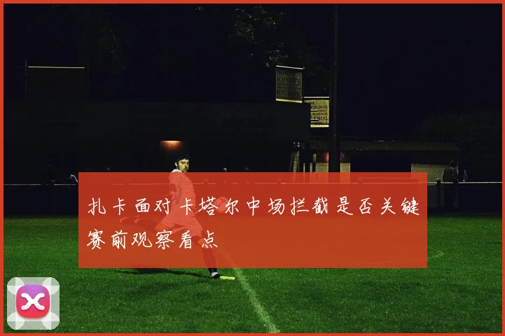 扎卡面对卡塔尔中场拦截是否关键赛前观察看点
