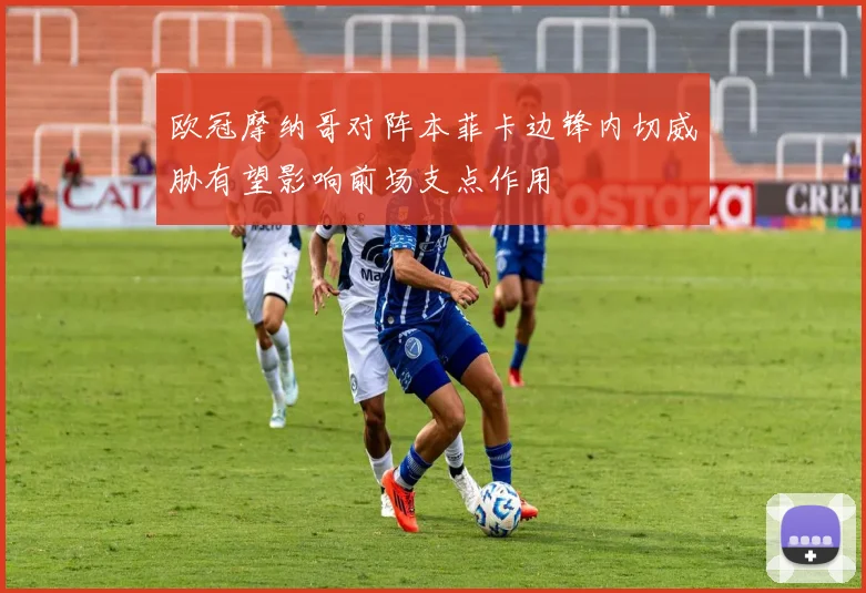 欧冠摩纳哥对阵本菲卡边锋内切威胁有望影响前场支点作用